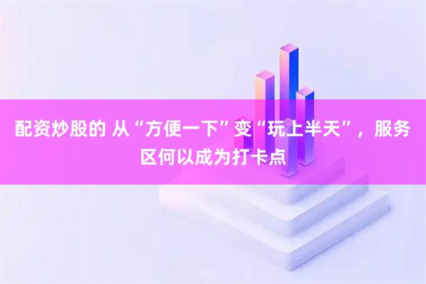 配资炒股的 从“方便一下”变“玩上半天”，服务区何以成为打卡点