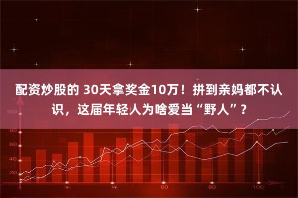 配资炒股的 30天拿奖金10万！拼到亲妈都不认识，这届年轻人为啥爱当“野人”？