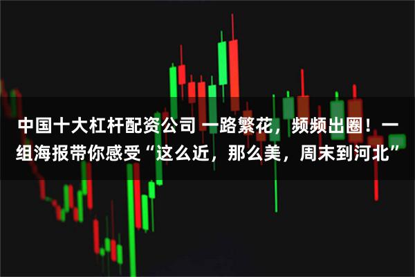 中国十大杠杆配资公司 一路繁花，频频出圈！一组海报带你感受“这么近，那么美，周末到河北”