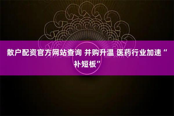散户配资官方网站查询 并购升温 医药行业加速“补短板”