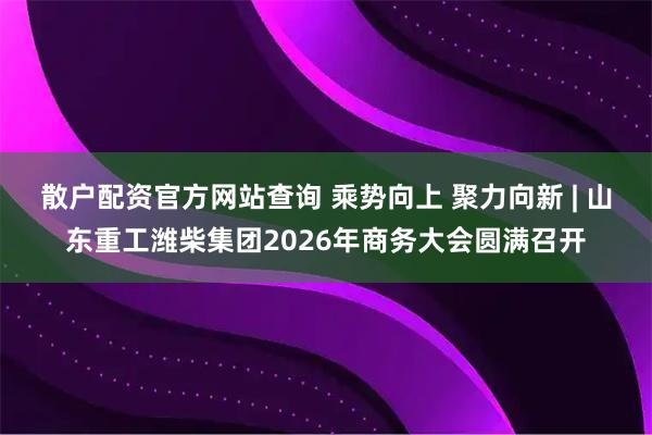 散户配资官方网站查询 乘势向上 聚力向新 | 山东重工潍柴集团2026年商务大会圆满召开