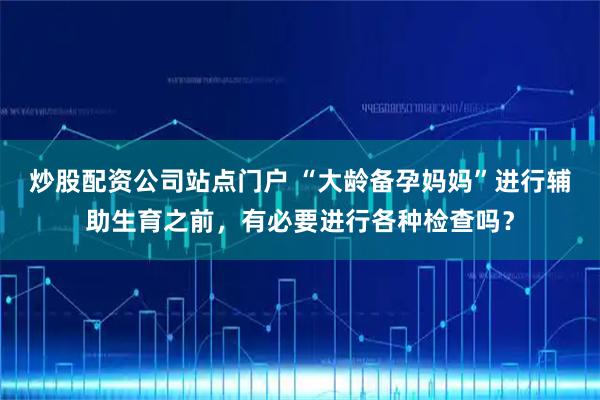 炒股配资公司站点门户 “大龄备孕妈妈”进行辅助生育之前，有必要进行各种检查吗？
