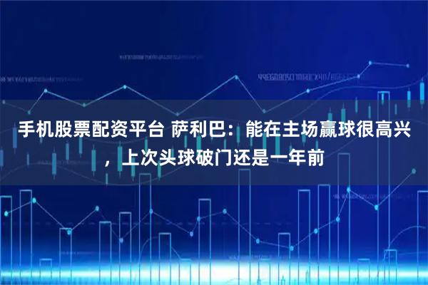 手机股票配资平台 萨利巴：能在主场赢球很高兴，上次头球破门还是一年前