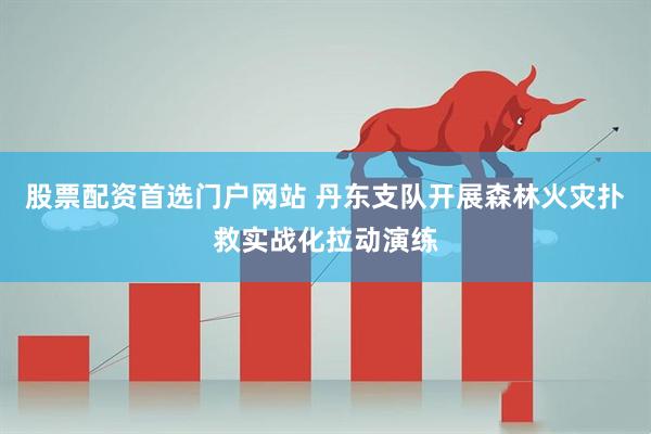 股票配资首选门户网站 丹东支队开展森林火灾扑救实战化拉动演练