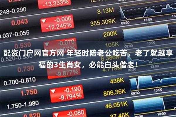 配资门户网官方网 年轻时陪老公吃苦,老了就越享福的3生肖女,必能白头偕老!