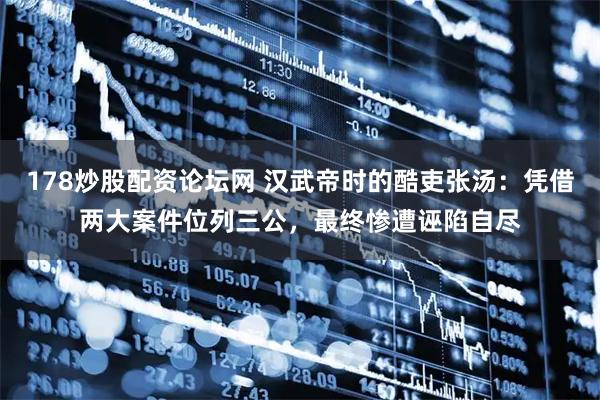 178炒股配资论坛网 汉武帝时的酷吏张汤:凭借两大案件位列三公,最终惨遭诬陷自尽