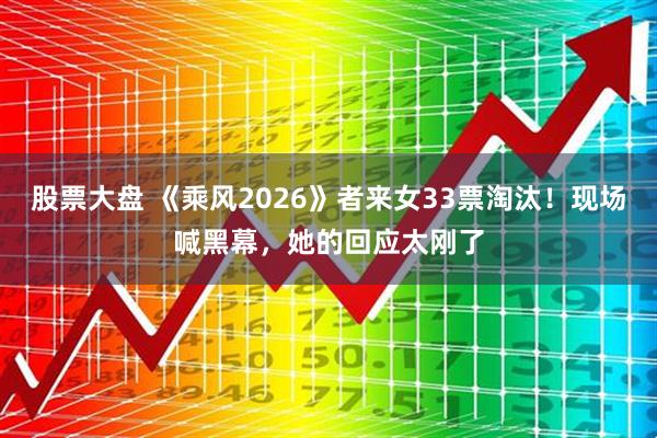 股票大盘 《乘风2026》者来女33票淘汰！现场喊黑幕，她的回应太刚了