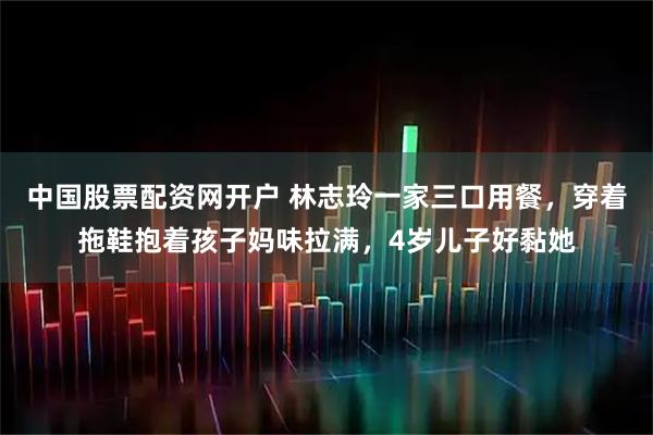 中国股票配资网开户 林志玲一家三口用餐，穿着拖鞋抱着孩子妈味拉满，4岁儿子好黏她