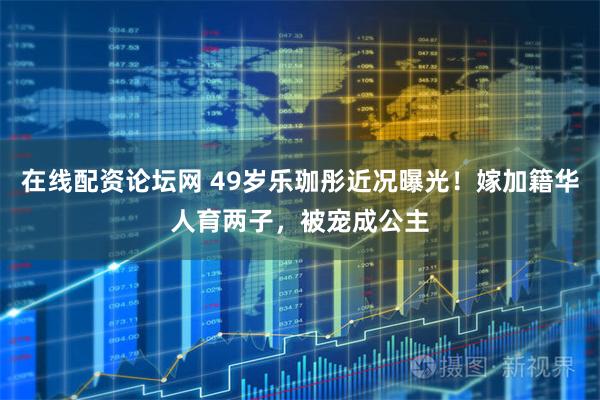 在线配资论坛网 49岁乐珈彤近况曝光！嫁加籍华人育两子，被宠成公主