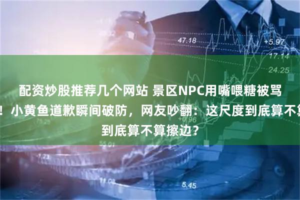 配资炒股推荐几个网站 景区NPC用嘴喂糖被骂上热搜！小黄鱼道歉瞬间破防，网友吵翻：这尺度到底算不算擦边？