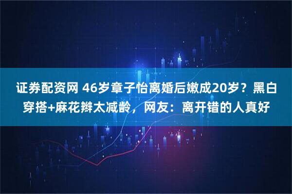 证券配资网 46岁章子怡离婚后嫩成20岁？黑白穿搭+麻花辫太减龄，网友：离开错的人真好