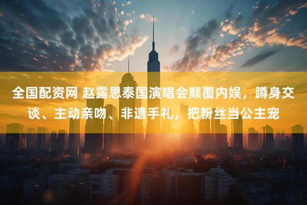 全国配资网 赵露思泰国演唱会颠覆内娱，蹲身交谈、主动亲吻、非遗手礼，把粉丝当公主宠