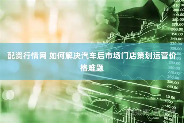 配资行情网 如何解决汽车后市场门店策划运营价格难题