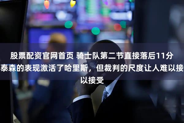 股票配资官网首页 骑士队第二节直接落后11分，泰森的表现激活了哈里斯，但裁判的尺度让人难以接受