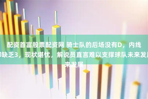 配资首富股票配资网 骑士队的后场没有D，内线却缺乏3，现状堪忧，解说员直言难以支撑球队未来发展