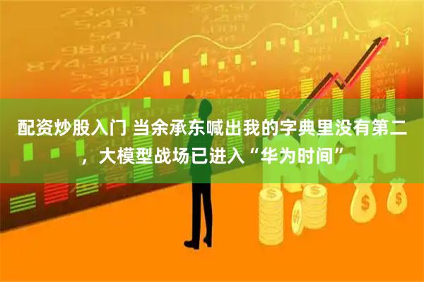 配资炒股入门 当余承东喊出我的字典里没有第二，大模型战场已进入“华为时间”