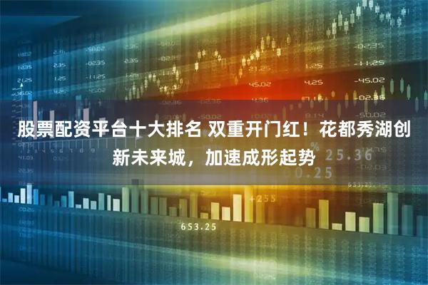 股票配资平台十大排名 双重开门红！花都秀湖创新未来城，加速成形起势