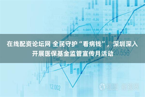 在线配资论坛网 全民守护“看病钱”，深圳深入开展医保基金监管宣传月活动