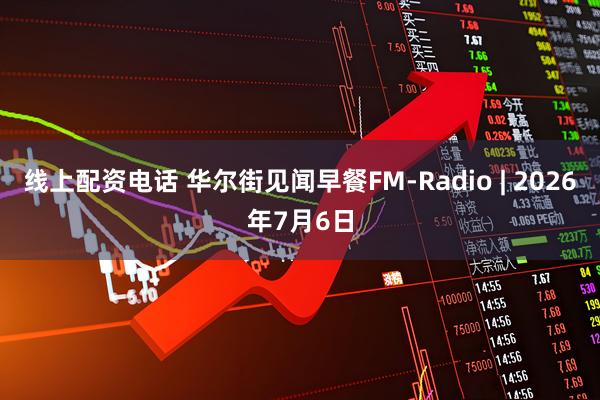 线上配资电话 华尔街见闻早餐FM-Radio | 2026年7月6日