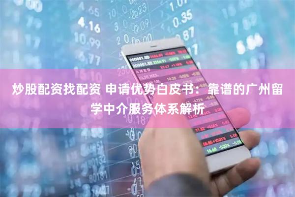 炒股配资找配资 申请优势白皮书：靠谱的广州留学中介服务体系解析